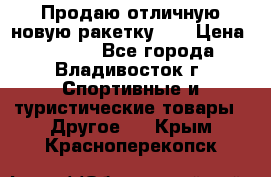 Продаю отличную новую ракетку :) › Цена ­ 3 500 - Все города, Владивосток г. Спортивные и туристические товары » Другое   . Крым,Красноперекопск